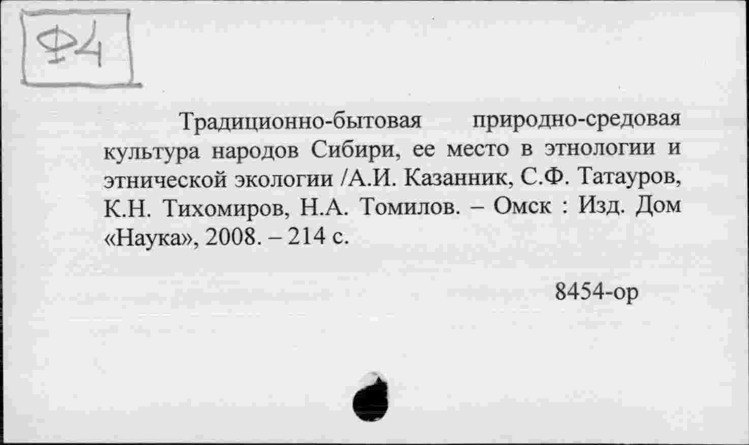 ﻿Традиционно-бытовая природно-средовая культура народов Сибири, ее место в этнологии и этнической экологии /А.И. Казанник, С.Ф. Татауров, К.Н. Тихомиров, Н.А. Томилов. - Омск : Изд. Дом «Наука», 2008. - 214 с.
8454-ор